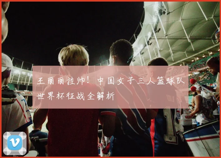 王丽丽挂帅!中国女子三人篮球队世界杯征战全解析