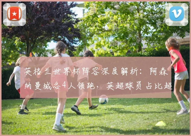 英格兰世界杯阵容深度解析：阿森纳曼城各4人领跑，英超球员占比超八成