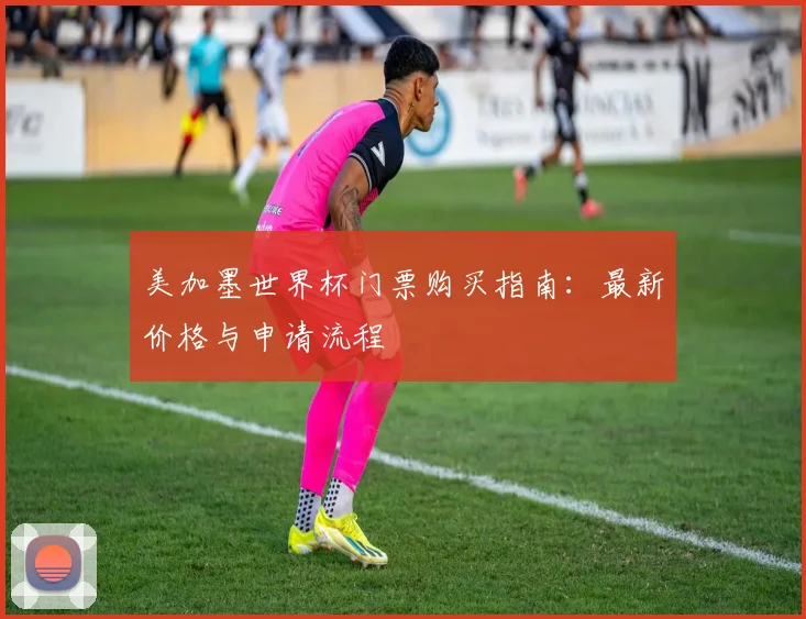 美加墨世界杯门票购买指南:最新价格与申请流程