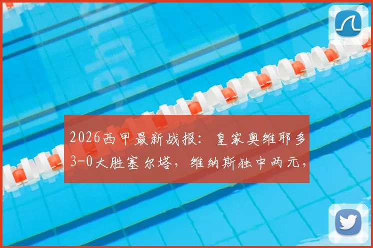 2026西甲最新战报：皇家奥维耶多3-0大胜塞尔塔，维纳斯独中两元，附全场录像回顾与赛季走势分析