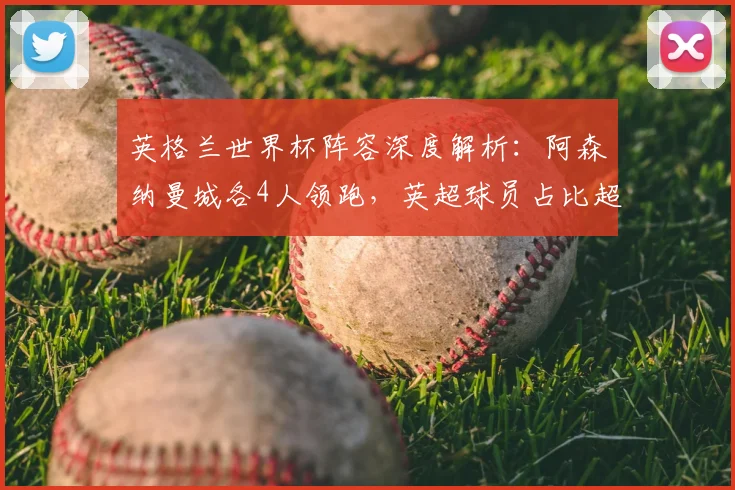 英格兰世界杯阵容深度解析：阿森纳曼城各4人领跑，英超球员占比超八成