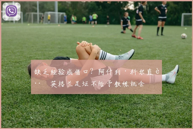 缺乏经验成借口?阿什利·科尔直言英格兰足坛不给予教练机会