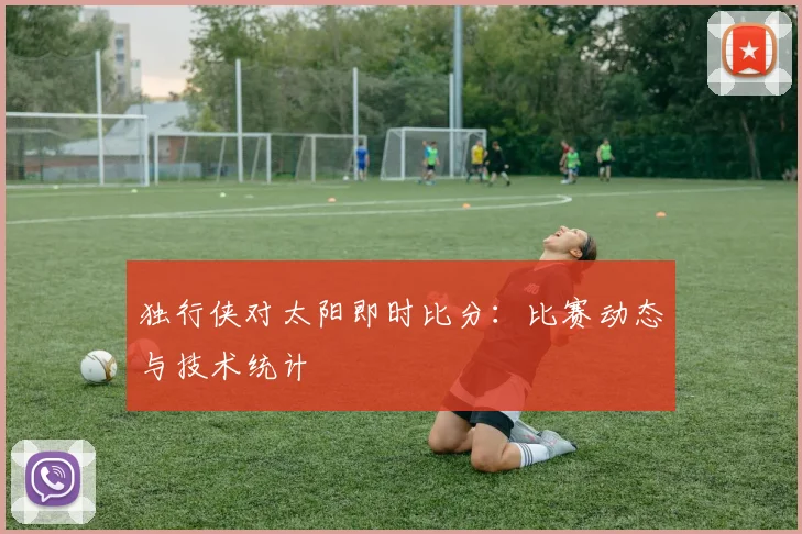 独行侠对太阳即时比分：比赛动态与技术统计