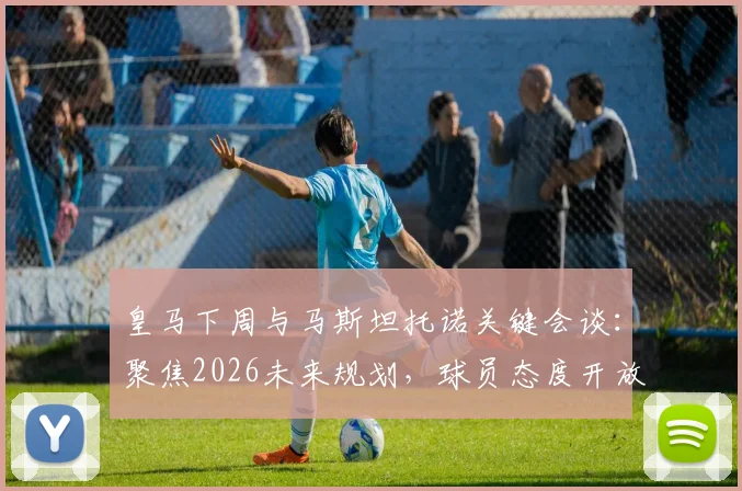 皇马下周与马斯坦托诺关键会谈：聚焦2026未来规划，球员态度开放接受任何安排